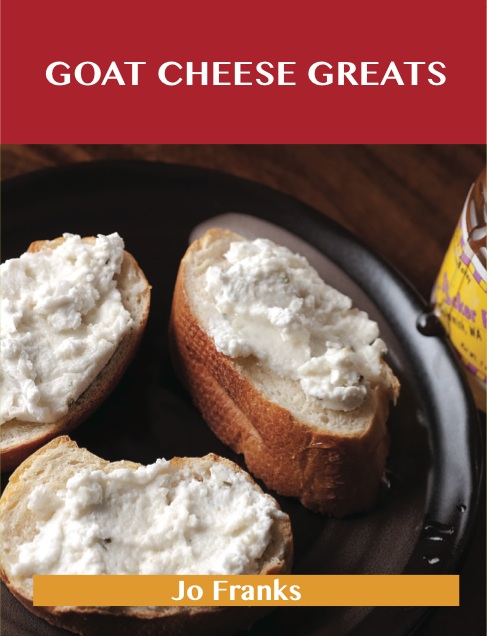 Goat Cheese Greats: Delicious Goat Cheese Recipes, The Top 73 Goat Cheese Recipes