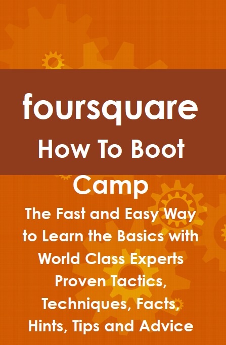 foursquare How To Boot Camp: The Fast and Easy Way to Learn the Basics with World Class Experts Proven Tactics, Techniques, Facts, Hints, Tips and Advice