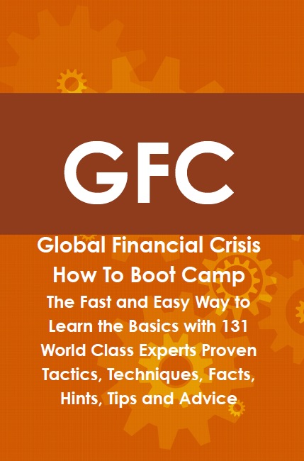 GFC Global Financial Crisis How To Boot Camp: The Fast and Easy Way to Learn the Basics with 131 World Class Experts Proven Tactics, Techniques, Facts, Hints, Tips and Advice