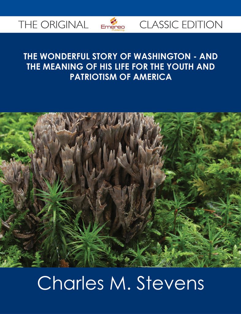 The Wonderful Story of Washington - and the Meaning of His Life for the Youth and Patriotism of America - The Original Classic Edition