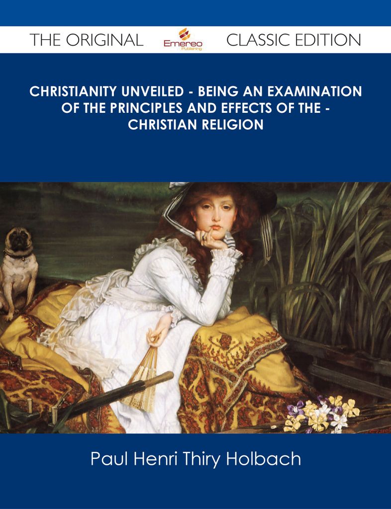 Christianity Unveiled - Being An Examination of The Principles And Effects of The - Christian Religion - The Original Classic Edition