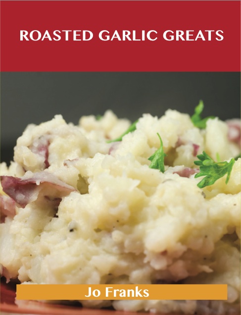 Roasted Garlic Greats: Delicious Roasted Garlic Recipes, The Top 38 Roasted Garlic Recipes