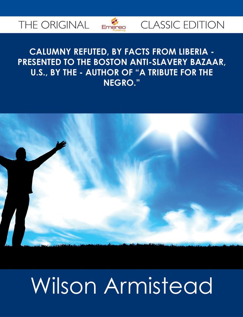 Calumny Refuted, by Facts from Liberia - Presented to the Boston Anti-Slavery Bazaar, U.S., by the - Author of A Tribute For The Negro. - The Original Classic Edition