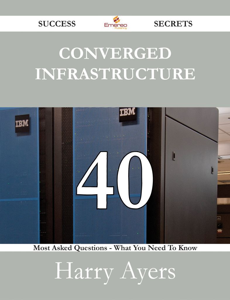 Converged Infrastructure 40 Success Secrets - 40 Most Asked Questions On Converged Infrastructure - What You Need To Know