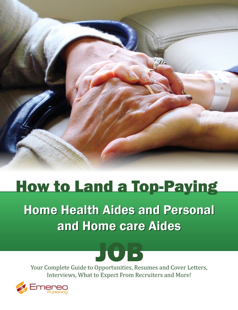 How to Land a Top-Paying Home Health Aides and Personal and Home care Aides Job: Your Complete Guide to Opportunities, Resumes and Cover Letters, Interviews, Salaries, Promotions, What to Expect From Recruiters and More!