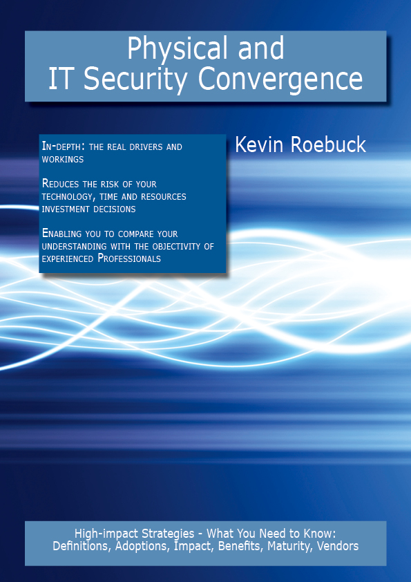 Physical and IT Security Convergence: High-impact Strategies - What You Need to Know: Definitions, Adoptions, Impact, Benefits, Maturity, Vendors