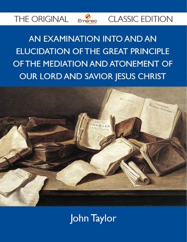 An Examination into and an Elucidation of the Great Principle of the Mediation and Atonement of Our Lord and Savior Jesus Christ - The Original Classic Edition