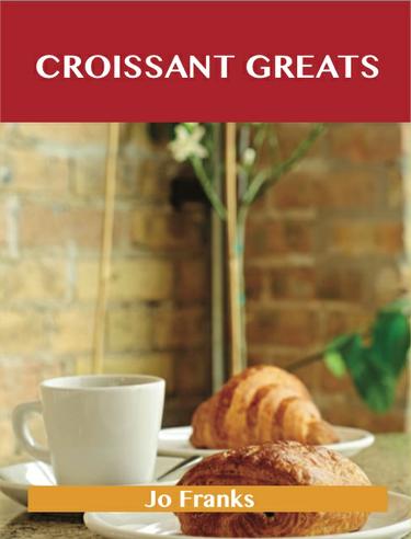 Croissant Greats: Delicious Croissant Recipes, The Top 66 Croissant Recipes