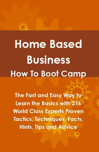 Home Based Business How To Boot Camp: The Fast and Easy Way to Learn the Basics with 216 World Class Experts Proven Tactics, Techniques, Facts, Hints, Tips and Advice