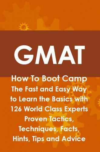 GMAT How To Boot Camp: The Fast and Easy Way to Learn the Basics with 126 World Class Experts Proven Tactics, Techniques, Facts, Hints, Tips and Advice
