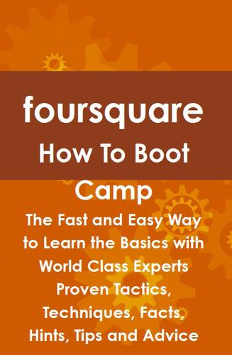 foursquare How To Boot Camp: The Fast and Easy Way to Learn the Basics with World Class Experts Proven Tactics, Techniques, Facts, Hints, Tips and Advice