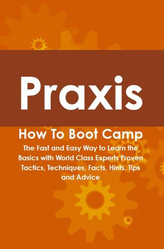 Praxis How To Boot Camp: The Fast and Easy Way to Learn the Basics with World Class Experts Proven Tactics, Techniques, Facts, Hints, Tips and Advice