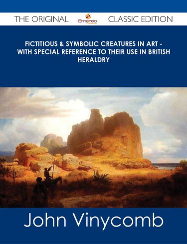 Fictitious & Symbolic Creatures in Art - With Special Reference to Their Use in British Heraldry - The Original Classic Edition
