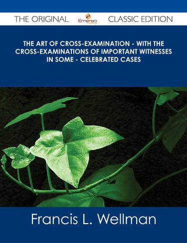 The Art of Cross-Examination - With the Cross-Examinations of Important Witnesses in Some - Celebrated Cases - The Original Classic Edition