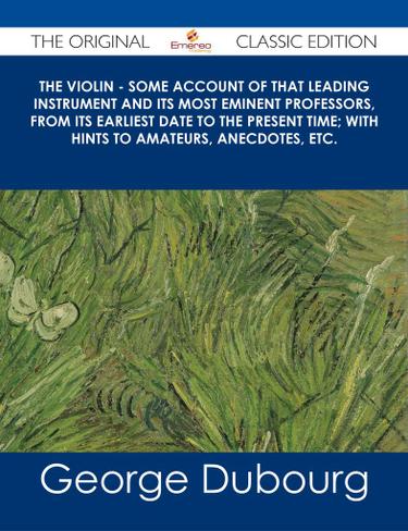 The Violin - Some Account of That Leading Instrument and Its Most Eminent Professors, from Its Earliest Date to the Present Time; with Hints to Amateurs, Anecdotes, etc. - The Original Classic Edition