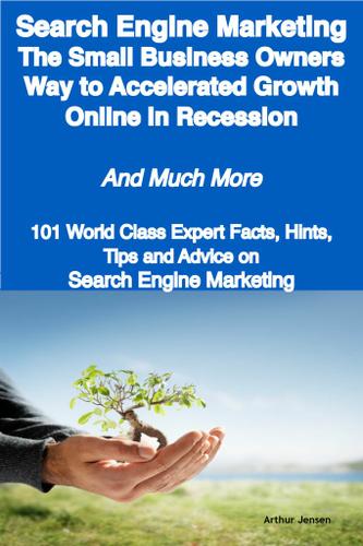 Search Engine Marketing - The Small Business Owners Way to Accelerated Growth Online in Recession - And Much More - 101 World Class Expert Facts, Hints, Tips and Advice on Search Engine Marketing