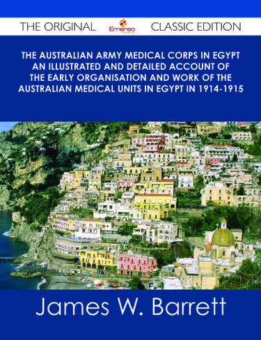 The Australian Army Medical Corps in Egypt An Illustrated and Detailed Account of the Early Organisation and Work of the Australian Medical Units in Egypt in 1914-1915 - The Original Classic Edition