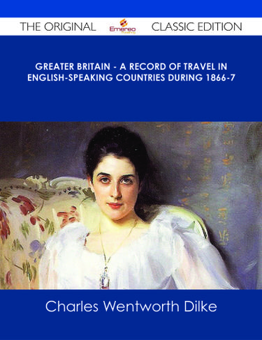 Greater Britain - A Record of Travel in English-Speaking Countries During 1866-7 - The Original Classic Edition