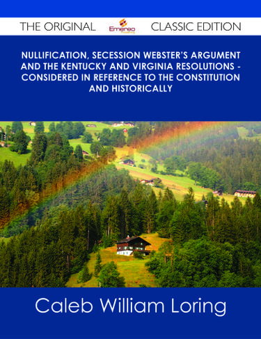 Nullification, Secession Webster's Argument and the Kentucky and Virginia Resolutions - Considered in Reference to the Constitution and Historically - The Original Classic Edition