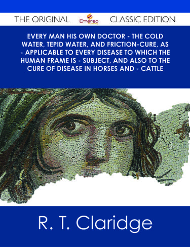Every Man his own Doctor - The Cold Water, Tepid Water, and Friction-Cure, as - Applicable to Every Disease to Which the Human Frame is - Subject, and also to The Cure of Disease in Horses and - Cattle - The Original Classic Edition