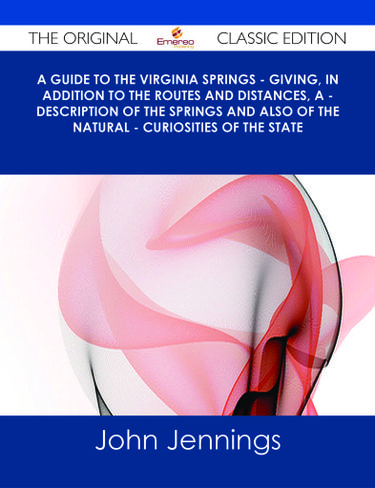 A Guide to the Virginia Springs - giving, in addition to the routes and distances, a - description of the springs and also of the natural - curiosities of the state - The Original Classic Edition