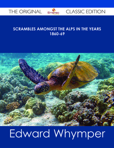 Scrambles Amongst the Alps in the years 1860-69 - The Original Classic Edition