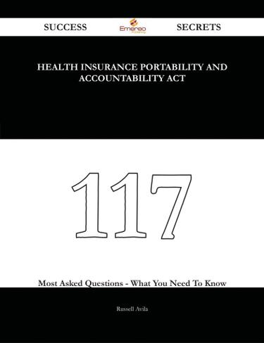 Health Insurance Portability and Accountability Act 117 Success Secrets - 117 Most Asked Questions On Health Insurance Portability and Accountability Act - What You Need To Know