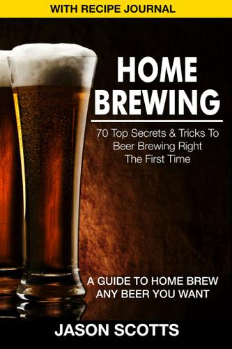 Home Brewing: 70 Top Secrets & Tricks To Beer Brewing Right The First Time: A Guide To Home Brew Any Beer You Want (With Recipe Journal)