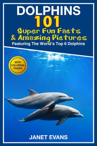 Dolphins: 101 Fun Facts & Amazing Pictures (Featuring The World's 6 Top Dolphins With Coloring Pages)