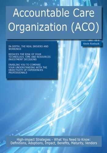 Accountable Care Organization (ACO): High-impact Strategies - What You Need to Know: Definitions, Adoptions, Impact, Benefits, Maturity, Vendors